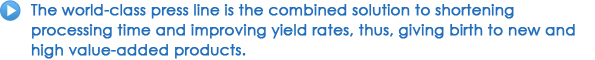 The world-class press line is the combined solution to shortening processing time and improving yield rates, thus, giving birth to new and high value-added products.