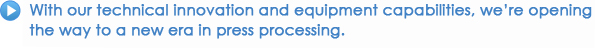 With our technical innovation and equipment capabilities, we're opening the way to a new era in press processing.