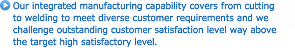 Our integrated manufacturing capability covers from cutting to welding to meet diverse customer requirements and we challenge outstanding customer satisfaction level way above the target high satisfactory level.