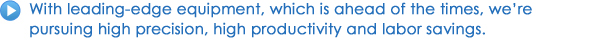 With leading-edge equipment, which is ahead of the times, we're pursuing high precision, high productivity and labor savings.