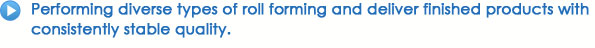 Performing diverse types of roll forming and deliver finished products with consistently stable quality.