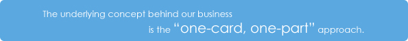 The underlying concept behind our business is the 'one-card, one-part' approach.